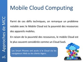Mobile Cloud Computing
3.
Approches
de
MCC
Parmi de ces défis techniques, on remarque un problème
notable avec le Mobile Cloud est la pauvreté des ressources
des appareils mobiles.
En raison de la pauvreté des ressources, le mobile Cloud est
le plus souvent considérée comme un Cloud SaaS.
Les Smart Phones ont accès à le Cloud via les
navigateurs Web ou les clients légers.
 