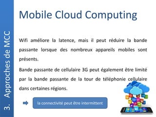 Mobile Cloud Computing
3.
Approches
de
MCC
Wifi améliore la latence, mais il peut réduire la bande
passante lorsque des nombreux appareils mobiles sont
présents.
Bande passante de cellulaire 3G peut également être limité
par la bande passante de la tour de téléphonie cellulaire
dans certaines régions.
la connectivité peut être intermittent
 