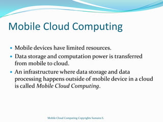 Mobile Cloud Computing





Mobile devices have limited resources.
Data storage and computation power is transferred
from mobile to cloud.
An infrastructure where data storage and data
processing happens outside of mobile device in a cloud
is called Mobile Cloud Computing.

Mobile Cloud Computing Copyrights Sumaira S.

 