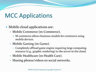 MCC Applications


Mobile cloud applications are:
•

Mobile Commerce (m-Commerce).


•

Mobile Gaming (m-Game).
•

•
•

M-commerce allows business models for commerce using
mobile devices.
Completely offload game engine requiring large computing
resource (e.g., graphic rendering) to the server in the cloud.

Mobile Healthcare (m-Health Care).
Sharing photos/videos on social networks.
Mobile Cloud Computing Copyrights Sumaira S.

 