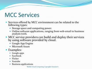 MCC Services
 Services offered by MCC environment can be related to the

following types:

 Storage space and computing power.
 Online software applications, ranging from web-email to business

analysis tools.

 MCC service providers can build and deploy their services

by using software provided by cloud.
 Google App Engine
 Microsoft Azure

 Examples:






Google apps
Facebook
Flicker
Youtube
Business applications
Mobile Cloud Computing Copyrights Sumaira S.

 