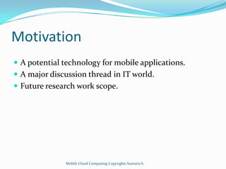 Motivation
 A potential technology for mobile applications.
 A major discussion thread in IT world.
 Future research work scope.

Mobile Cloud Computing Copyrights Sumaira S.

 