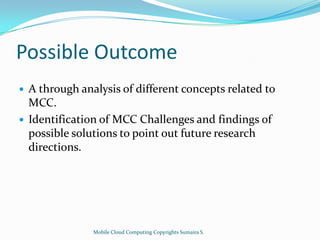 Possible Outcome



A through analysis of different concepts related to
MCC.
Identification of MCC Challenges and findings of
possible solutions to point out future research
directions.

Mobile Cloud Computing Copyrights Sumaira S.

 