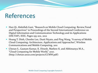 References
 Han Qi, Abdullah Gani, “Research on Mobile Cloud Computing: Review,Trend
and Perspectives” in Proceedings of the Second International Conference on
Digital Information and Communication Technology and its Applications
(DICTAP), IEEE, Pages 195-202, 2012
 Hoang T. Dinh, Chonho Lee, Dusit Niyato, and Ping Wang, “A survey of Mobile

Cloud Computing: Architecture, Applications and Approaches”, Wireless
Communications and Mobile Computing, 2011
 Chetan S., Gautam Kumar, K. Dinesh, Mathew K. and Abhimanyu M.A.,
“Cloud Computing for Mobile World,” 2010.
(http://chetan.ueuo.com/projects/CCMW.pdf)

Mobile Cloud Computing Copyrights Sumaira S.

 