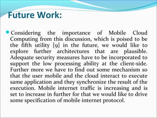 Future Work:
Considering

the importance of Mobile Cloud
Computing from this discussion, which is poised to be
the fifth utility [9] in the future, we would like to
explore further architectures that are plausible.
Adequate security measures have to be incorporated to
support the low processing ability at the client-side.
Further more we have to find out some mechanism so
that the user mobile and the cloud interact to execute
same application and they synchronize the result of the
execution. Mobile internet traffic is increasing and is
set to increase in further for that we would like to drive
some specification of mobile internet protocol.

 
