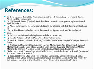 References:
 [1] John Dunlop, Ryan, Ettl, Priya Abani( 2010) Cloud Computing: How Client Devices











Affect the User Experience
[2] IDC Press Release. [Online]. Available: http://www.idc.com/getdoc.jsp?containerId
=prUS23398412
[3] Allen, S., Graupera, V., Lundrigan, L. (2010). Developing and distributing applications
for
iPhone, BlackBerry and other smartphone devices. Apress; 1 edition (September 28,
2010).
[4] Oskar Hamrén(2012 Mobile phones and cloud computing
[5] Handa, A. (2009). Mobile Data Offload for 3G Networks.
[6] Amit K. Sharma, Priyanka Soni(2013).Mobile Cloud Computing (MCC): Open Research
Issues
[7] Muhammad Shahab Khan, Nauman Qamar, Muhammad Asif Khan, Fahad Masood,
Muhammad Sohaib, Noor Khan, Mujahid Shah and Syed Aytizaz Ahmed(2012).Mobile
Multimedia Storage: A Mobile Cloud Computing Application and Analysis
[8]Gartner. (2012). Gartner Says Worldwide Smartphone Sales Soared in Fourth Quarter of
2011With 47 Percent Growth.
[9] Rajkumar Buyya, Chee Shin Yeo, Srikumar Venugopal, James Broberg, and Ivona
Brandic(2009). Cloud computing and emerging it platforms: Vision, hype, and reality for
delivering computing as the 5th utility. Future Generating Computing System

 