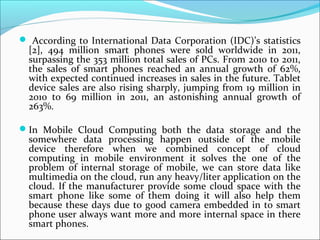  According to International Data Corporation (IDC)’s statistics

[2], 494 million smart phones were sold worldwide in 2011,
surpassing the 353 million total sales of PCs. From 2010 to 2011,
the sales of smart phones reached an annual growth of 62%,
with expected continued increases in sales in the future. Tablet
device sales are also rising sharply, jumping from 19 million in
2010 to 69 million in 2011, an astonishing annual growth of
263%.

In Mobile Cloud Computing both the data storage and the

somewhere data processing happen outside of the mobile
device therefore when we combined concept of cloud
computing in mobile environment it solves the one of the
problem of internal storage of mobile, we can store data like
multimedia on the cloud, run any heavy/liter application on the
cloud. If the manufacturer provide some cloud space with the
smart phone like some of them doing it will also help them
because these days due to good camera embedded in to smart
phone user always want more and more internal space in there
smart phones.

 