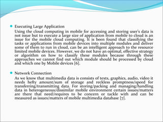  Executing Large Application

Using the cloud computing in mobile for accessing and storing user’s data is
not issue but to execute a large size of application from mobile to cloud is an
issue for the mobile cloud computing. It is been found that classifying the
tasks or applications from mobile devices into multiple modules and deliver
some of them to run in cloud, can be an intelligent approach to the resource
limited mobile devices. However, we do not have an optimal, effective strategy
or algorithm on how to classify these modules because through these
approaches we cannot find out which module should be processed by cloud
and which one by Mobile devices [6].
 Network Connection

As we know that multimedia data is consists of texts, graphics, audio, video it
needs hefty amount/sum of storage and reckless promptness/speed for
transferring/transmitting data. For storing/packing and managing/handling
data in heterogeneous/dissimilar mobile environment certain issues/matters
are there that need/requires to be concern or tackle with and can be
measured as issues/matters of mobile multimedia database [7].

 