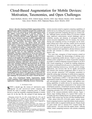 IEEE COMMUNICATIONS SURVEYS & TUTORIALS, ACCEPTED FOR PUBLICATION 1
Cloud-Based Augmentation for Mobile Devices:
Motivation, Taxonomies, and Open Challenges
Saeid Abolfazli, Member, IEEE, Zohreh Sanaei, Member, IEEE, Ejaz Ahmed, Member, IEEE, Abdullah
Gani, Senior Member, IEEE, Rajkumar Buyya, Senior Member, IEEE
Abstract—Recently, Cloud-based Mobile Augmentation (CMA)
approaches have gained remarkable ground from academia and
industry. CMA is the state-of-the-art mobile augmentation model
that employs resource-rich clouds to increase, enhance, and
optimize computing capabilities of mobile devices aiming at
execution of resource-intensive mobile applications. Augmented
mobile devices envision to perform extensive computations and
to store big data beyond their intrinsic capabilities with least
footprint and vulnerability. Researchers utilize varied cloud-
based computing resources (e.g., distant clouds and nearby
mobile nodes) to meet various computing requirements of mobile
users. However, employing cloud-based computing resources is
not a straightforward panacea. Comprehending critical factors
(e.g., current state of mobile client and remote resources) that
impact on augmentation process and optimum selection of cloud-
based resource types are some challenges that hinder CMA
adaptability. This paper comprehensively surveys the mobile aug-
mentation domain and presents taxonomy of CMA approaches.
The objectives of this study is to highlight the effects of remote
resources on the quality and reliability of augmentation processes
and discuss the challenges and opportunities of employing varied
cloud-based resources in augmenting mobile devices. We present
augmentation deﬁnition, motivation, and taxonomy of augmen-
tation types, including traditional and cloud-based. We critically
analyze the state-of-the-art CMA approaches and classify them
into four groups of distant ﬁxed, proximate ﬁxed, proximate
mobile, and hybrid to present a taxonomy. Vital decision making
and performance limitation factors that inﬂuence on the adoption
of CMA approaches are introduced and an exemplary decision
making ﬂowchart for future CMA approaches are presented. Im-
pacts of CMA approaches on mobile computing is discussed and
open challenges are presented as the future research directions.
Index Terms—Cloud-based Mobile Augmentation, Mobile
Cloud Computing, Cloud Computing, Resource-intensive Mobile
Application, Computation Ofﬂoading, Resource Outsourcing.
I. INTRODUCTION
SINCE a decade ago, the visions of ‘information under
ﬁngertip’ [1] and ‘unrestricted mobile computing’ [2]
aroused the need to enhance computing power of mobile
devices to meet the insatiable computing demands of mobile
users [3]. In the late 90s, the concept of load sharing and
Manuscript received Dec 18, 2012; revised March 05, 2013 and 06
May, 2013;This work is funded by the Malaysian Ministry of Higher
Education under the University of Malaya High Impact Research Grant -
UM.C/HIR/MOHE/FCSIT/03. Ejaz Ahmed’s research work is supported by
the Bright Spark Unit, University of Malaya, Malaysia.
Saeid Abolfazli(corresponding author), Zohreh Sanaei, Ejaz Ahmed, and
Abdullah Gani are with the Department of Computer System & Technology,
The University of Malaya, Kuala Lumpur, Malaysia (e-mail: {abolfazli,sanaei,
ejazahmed}@ieee.org; abdullah@um.edu.my)
RajKumar Buyya is with the Department of Computing and Information
Systems, The University of Melbourne, 111, Barry Street, Carlton, Melbourne,
VIC 3053, Australia, Email: raj@csse.unimelb.edu.au
remote execution aimed to augment computing capabilities of
mobile devices by shifting the resource-intensive mobile codes
to surrogates (powerful computing device(s) in vicinity) [4]–
[6]. Although remote execution efforts [7]–[18] have yielded
many impressive achievements, several challenges such as
reliability, security, and elasticity of surrogates hinder the
remote execution adaptability [19]. For instance, the resource
sharing and computing services of surrogates can be termi-
nated without prior notice and their content can be accessed
and altered by the surrogate machine or other users in the
absence of a Service Level Agreement (SLA). SLA is a formal
contract employed and negotiated in advance between service
provider and consumer to enforce certain level of quality
against a fee.
Few years later, emergence of cloud resources created an
opportunity to mitigate the shortcomings of utilizing surro-
gates in augmenting mobile devices. Cloud is a type of dis-
tributed system comprised of a cluster of powerful computers
accessible as uniﬁed computing resource(s) based on an SLA
[20]. Cloud computing as “a model for enabling ubiquitous,
convenient, on-demand network access to a shared pool of con-
ﬁgurable computing resources (e.g., networks, servers, storage,
applications, and services) that can be rapidly provisioned
and released with minimal management effort or service or
service provider interaction” [21] stimulates researchers to
adopt the cutting edge technology in mobile device augmenta-
tion: Cloud-based Mobile Augmentation (CMA). Cloud-based
Mobile Augmentation (CMA) is the-state-of-the-art mobile
augmentation model that leverages cloud computing technolo-
gies and principles to increase, enhance, and optimize com-
puting capabilities of mobile devices by executing resource-
intensive mobile application components in the resource-rich
cloud-based resources. Cloud-based resources include varied
types of mobile/immobile computing devices that follow cloud
computing principles [22], [23] to perform computations on
behalf of the resource-constraint mobile devices. Figure 1
depicts major building blocks of a typical CMA system. It
is notable that these building blocks are optional superset, and
speciﬁc CMA system may not have all these building blocks.
CMA efforts [24]–[27], [27]–[49] exploit various cloud-
based computing resources, especially distant clouds and prox-
imate mobile nodes to augment mobile devices. Distant clouds
are giant clouds such as Amazon EC21
located inside the
vendor premise —far away from the mobile clients—offering
inﬁnite, elastic computing resources with extreme computing
1http://aws.amazon.com/ec2/
 