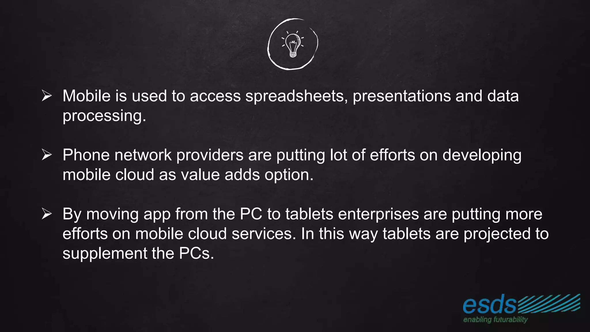  Mobile is used to access spreadsheets, presentations and data
processing.
 Phone network providers are putting lot of efforts on developing
mobile cloud as value adds option.
 By moving app from the PC to tablets enterprises are putting more
efforts on mobile cloud services. In this way tablets are projected to
supplement the PCs.
 