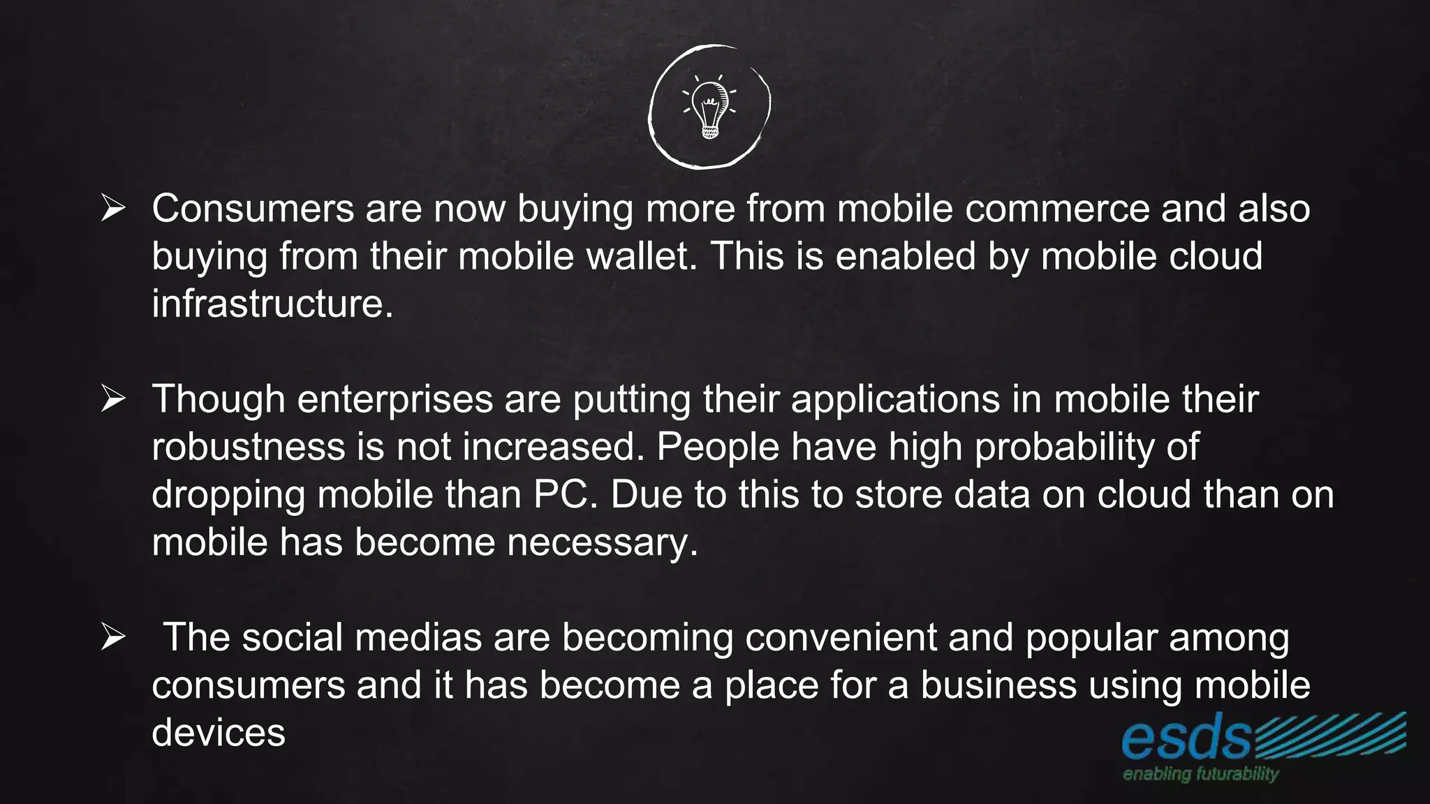  Consumers are now buying more from mobile commerce and also
buying from their mobile wallet. This is enabled by mobile cloud
infrastructure.
 Though enterprises are putting their applications in mobile their
robustness is not increased. People have high probability of
dropping mobile than PC. Due to this to store data on cloud than on
mobile has become necessary.
 The social medias are becoming convenient and popular among
consumers and it has become a place for a business using mobile
devices
 