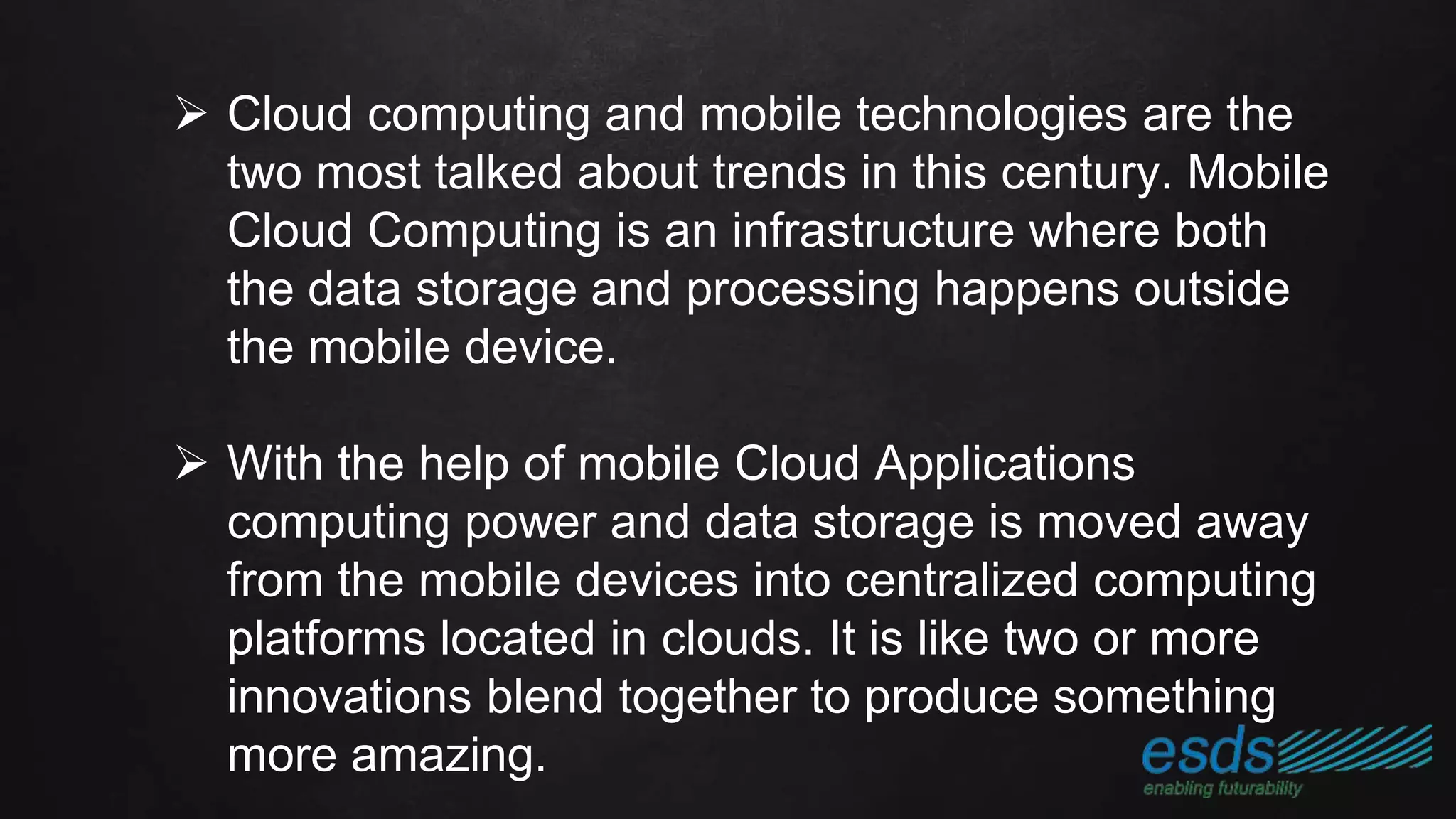  Cloud computing and mobile technologies are the
two most talked about trends in this century. Mobile
Cloud Computing is an infrastructure where both
the data storage and processing happens outside
the mobile device.
 With the help of mobile Cloud Applications
computing power and data storage is moved away
from the mobile devices into centralized computing
platforms located in clouds. It is like two or more
innovations blend together to produce something
more amazing.
 
