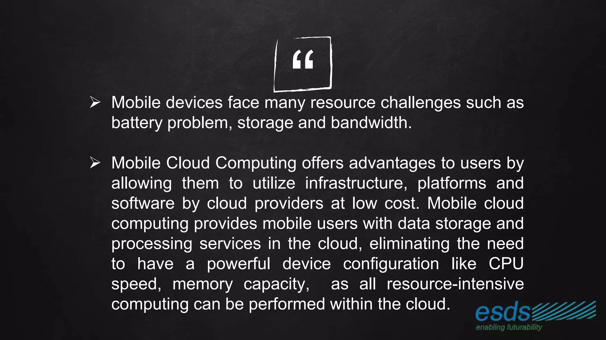 “ Mobile devices face many resource challenges such as
battery problem, storage and bandwidth.
 Mobile Cloud Computing offers advantages to users by
allowing them to utilize infrastructure, platforms and
software by cloud providers at low cost. Mobile cloud
computing provides mobile users with data storage and
processing services in the cloud, eliminating the need
to have a powerful device configuration like CPU
speed, memory capacity, as all resource-intensive
computing can be performed within the cloud.
 