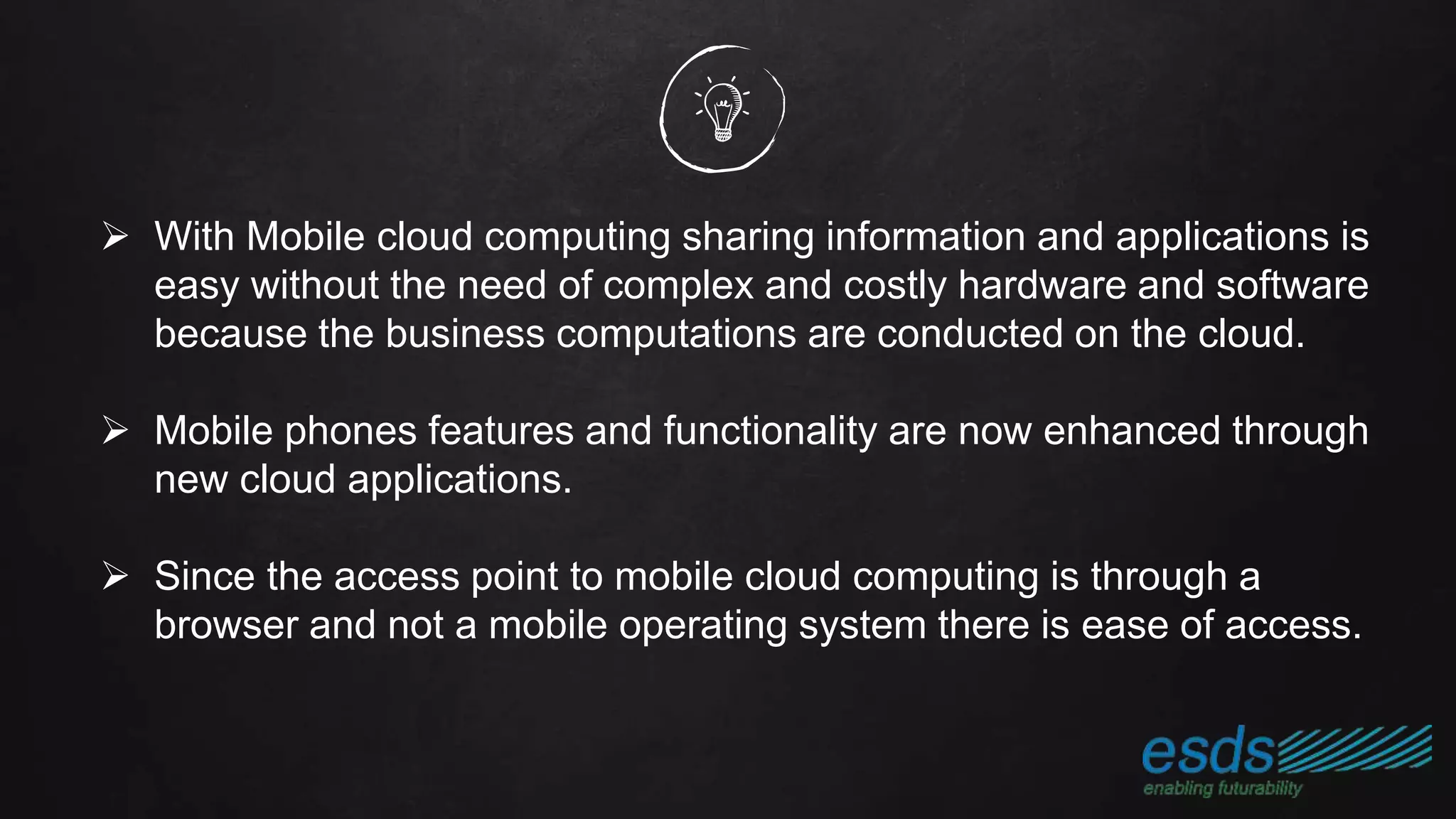  With Mobile cloud computing sharing information and applications is
easy without the need of complex and costly hardware and software
because the business computations are conducted on the cloud.
 Mobile phones features and functionality are now enhanced through
new cloud applications.
 Since the access point to mobile cloud computing is through a
browser and not a mobile operating system there is ease of access.
 
