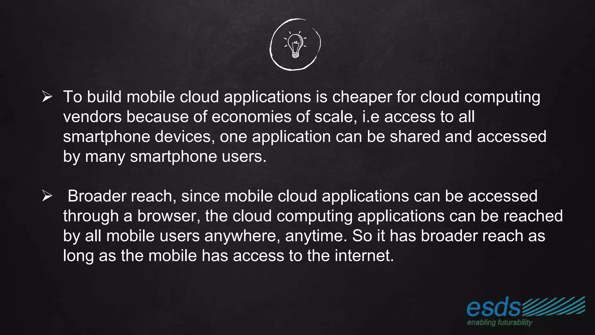  To build mobile cloud applications is cheaper for cloud computing
vendors because of economies of scale, i.e access to all
smartphone devices, one application can be shared and accessed
by many smartphone users.
 Broader reach, since mobile cloud applications can be accessed
through a browser, the cloud computing applications can be reached
by all mobile users anywhere, anytime. So it has broader reach as
long as the mobile has access to the internet.
 