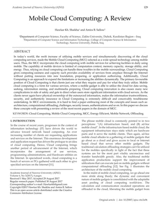 Original article | doi: 10.25007/ajnu.v6n3a96
Academic Journal of Nawroz University (AJNU) 129
Mobile Cloud Computing: A Review
Hawkar Kh. Shaikha1 and Amira B. Sallow2
1Department of Computer Science, Faculty of Science, Zakho University, Duhok, Kurdistan Region – Iraq
2Department of Computer Science and Information Technology, College of Computer Science & Information
Technology, Nawroz University, Duhok, Iraq
ABSTRACT
In today’s world, the swift increase of utilizing mobile services and simultaneously discovering of the cloud
computing services, made the Mobile Cloud Computing (MCC) selected as a wide spread technology among mobile
users. Thus, the MCC incorporates the cloud computing with mobile services for achieving facilities in daily using
mobile. The capability of mobile devices is limited of computation context, memory capacity, storage ability, and
energy. Thus, relying on cloud computing can handle these troubles in the mobile surroundings. Cloud Computing
gives computing easiness and capacity such provides availability of services from anyplace through the Internet
without putting resources into new foundation, preparing, or application authorizing. Additionally, Cloud
Computing is an approach to expand the limitations or increasing the abilities dynamically. The primary favourable
position of Cloud Computing is that clients just use what they require and pay for what they truly utilize. Mobile
cloud computing is a form for various services, where a mobile gadget is able to utilize the cloud for data saving,
seeking, information mining, and multimedia preparing. Cloud computing innovation is also causes many new
complications in side of safety and gets to direct when users store significant information with cloud servers. As the
clients never again have physical ownership of the outsourced information, makes the information trustworthiness,
security, and authenticity insurance in Cloud Computing is extremely difficult and conceivably troublesome
undertaking. In MCC environments, it is hard to find a paper embracing most of the concepts and issues such as:
architecture, computational offloading, challenges, security issues, authentications and so on. In this paper we discuss
these concepts with presenting a review of the most recent papers in the domain of MCC.
KEYWORDS: Cloud Computing, Mobile Cloud Computing, MCC, Energy Efficient, Mobile Network, Offloading.
I. INTRODUCTION
In the course of recent years, progresses in the context of
information technology (IT) have driven the world to
advance toward network based computing. An ever
increasing number of clients are requesting applications
and services on the Internet. This enormous development
and application request has driven the prologue to an idea
of cloud computing. Hence, Cloud computing brings
another period of advancement of the Internet, which
incorporates the arrangement of use services,
programming administrations, and Hardware utilities on
the Internet. In specialized words, cloud computing is a
bunch of servers or PCs gathered with each other to give
specified services on the Internet [11].
The phrase mobile cloud is commonly pointed to in two
perceptions: “(A) infrastructure based, and (B) ad-hoc
mobile cloud”. In the infrastructure based mobile cloud, the
equipment infrastructure stays static which are hardware
parts and it serve the mobile clients. Then again, ad-hoc
mobile cloud alludes to a gathering of mobile gadgets that
go about as a cloud and gives access to local or Internet
based cloud that serves other mobile gadgets. The
traditional calculation offloading strategies can't be utilized
for the mobiles specifically in light of the fact that these
systems are for the most part vitality unconscious and
transfer bandwidth greedy. Also, the traditional mobile
application productions support the improvement of
utilizations that can execute just on mobile gadgets without
computational offloading [12]. See Fig. 1 illustrates the
architecture of the mobile cloud computing.
In the midst of mobile cloud computing, we go ahead one
more stride along thusly; the dynamic and convenient
nature of mobile gadgets is consolidated with the adaptable
asset pooling of cloud computing worldview. The
calculation and communication escalated operations are
offloaded to the cloud, liberating the mobile gadget from
Academic Journal of Nawroz University (AJNU)
Volume 6, No 3(2017), 6 pages
Received 1 May 2017; Accepted 29 August 2017
Regular research paper: Published 30 August 2017
Corresponding author’s e-mail: Hawkarkh@gmail.com
Copyright ©2017 Hawkar Kh. Shaikha and Amira B. Sallow
This is an open access article distributed under the Creative
Commons Attribution License.
 