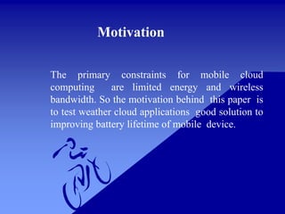 The primary constraints for mobile cloud
computing are limited energy and wireless
bandwidth. So the motivation behind this paper is
to test weather cloud applications good solution to
improving battery lifetime of mobile device.
Motivation
 