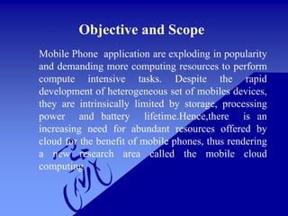 Objective and Scope
Mobile Phone application are exploding in popularity
and demanding more computing resources to perform
compute intensive tasks. Despite the rapid
development of heterogeneous set of mobiles devices,
they are intrinsically limited by storage, processing
power and battery lifetime.Hence,there is an
increasing need for abundant resources offered by
cloud for the benefit of mobile phones, thus rendering
a new research area called the mobile cloud
computing
 