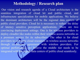 Methodology / Research plan
Our vision and research agenda of a Cloud architecture is the
seamless integration of cloud let and public cloud, and
infrastructure specialization for mobile applications. We believe
the dominant architecture will be the regional data centers of
public cloud providers. Cloud let is necessary to reduce the delay
of latency sensitive perception applications. There are two
convincing deployment settings. One is for wireless providers to
deploy cloudlet like nodes within their wireless access networks as
a premium service for its subscribers. The other is for cloud
providers to co-locate cloud resources in wireless access networks
through co-location agreement with wireless providers. For
optimal performance, we believe the middle tier needs to be
integrated with the region data centers of public cloud seamlessly.
 