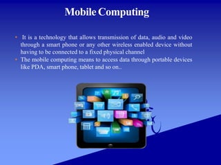 Mobile Computing
• It is a technology that allows transmission of data, audio and video
through a smart phone or any other wireless enabled device without
having to be connected to a fixed physical channel
• The mobile computing means to access data through portable devices
like PDA, smart phone, tablet and so on..
 
