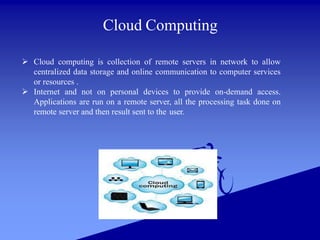 Cloud Computing
 Cloud computing is collection of remote servers in network to allow
centralized data storage and online communication to computer services
or resources .
 Internet and not on personal devices to provide on-demand access.
Applications are run on a remote server, all the processing task done on
remote server and then result sent to the user.
 