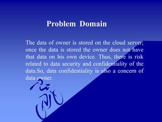 Problem Domain
The data of owner is stored on the cloud server;
once the data is stored the owner does not have
that data on his own device. Thus, there is risk
related to data security and confidentiality of the
data.So, data confidentiality is also a concern of
data owner.
 