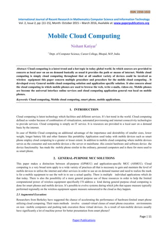 ISSN 2350-1022
International Journal of Recent Research in Mathematics Computer Science and Information Technology
Vol. 2, Issue 2, pp: (11-15), Month: October 2015 – March 2016, Available at: www.paperpublications.org
Page | 11
Paper Publications
Mobile Cloud Computing
Nishant Katiyar1
1
Dept. of Computer Science, Career College, Bhopal, M.P, India
Abstract: Cloud computing is a latest trend and a hot topic in today global world. In which sources are provided to
concern as local user on an on demand basically as usual it provides the path or means of internet. Mobile cloud
computing is simply cloud computing throughout that at all smallest variety of devices could be involved as
wireless equipment this paper concern multiple procedure and procedure for the mobile cloud computing . It
developed every General mobile cloud computing solution and application specific solution. It also concern about
the cloud computing in which mobile phones are used to browse the web, write e-mails, videos etc. Mobile phones
are become the universal interface online services and cloud computing application general run local on mobile
phones.
Keywords: Cloud computing, Mobile cloud computing, smart phone, mobile applications.
1. INTRODUCTION
Cloud computing is latest technology which facilities and different services. It’s hot trend in the world. Cloud computing
defined as vendor because of combination of virtualization, automated provisioning and internet connectivity technologies
to provide services. Cloud computing is simply an IT service. It is resources are provided to a local user on a demand
basic by the internet.
In case of Mobile Cloud computing an additional advantage of the importance and desirability of smaller sizes, lower
weight, longer battery life and other features like portability Application used today with mobile devices such as smart
phone employ cloud computing to a greater or lesser extent. In addition to mobile cloud computing where mobile devices
serves as the consumer and non-mobile devices a the server or mainframe .this consist hardware and software device .the
device functionality has made the mobile phone similar to the ordinary, personal computers and is there for more used to
as smart phone.
2. GENERAL-PURPOSE MCC SOLUTIONS
This paper makes a distinction between all-purpose (GPMCC) and application-specific MCC (ASMCC). Cloud
computing is a very broad term apply to a wide variety of practices all that is necessary to gain and maintain the level of
mobile devices to utilize the internet and other services in order to use an on demand manner and need to realize the mark
is for a mobile equipment to use the web in to use a actual quality. There is multiple individual applications which do
that today. There is also the possibility of a more general purpose use of these resources in order to help the limited
computational power of wireless equipment specifically I’ll address a kind during general purpose cloud computing is
done for smart phones and mobile devices. It’s possible to evolve systems during which jobs that square measure typically
performed regionally on the wireless equipment square measure outsourced to the cloud as they happen.
2.1 Augmented Execution:
Researchers from Berkeley have suggested the chance of accelerating the performance of hardware-limited smart phone
utilizing cloud computing. Their main methods involve created virtual clones of smart phone execution environments
on non –mobile computers and pushing task execution those virtual devices. As a result of non-mobile devices usually
have significantly a lot of machine power for better presentation from smart phones?
 