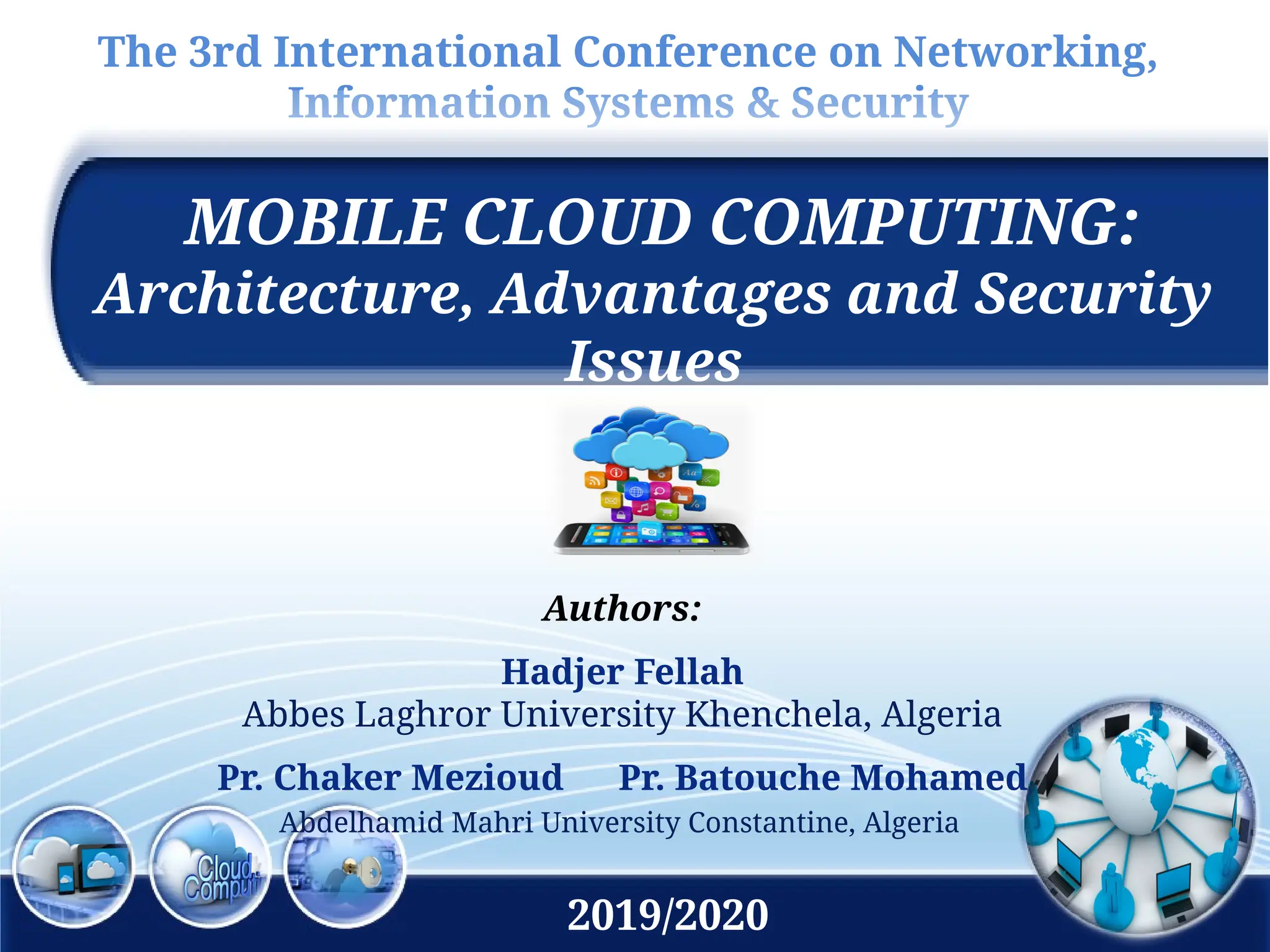 The 3rd International Conference on Networking,
Information Systems & Security
MOBILE CLOUD COMPUTING:
Architecture, Advantages and Security
Issues
Authors:
Hadjer Fellah
Abbes Laghror University Khenchela, Algeria
Pr. Chaker Mezioud Pr. Batouche Mohamed
Abdelhamid Mahri University Constantine, Algeria
2019/2020
 