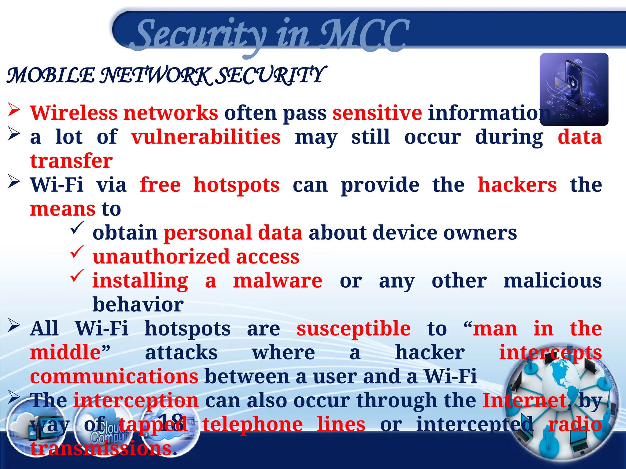MOBILE NETWORK SECURITY
18
Security in MCC
 Wireless networks often pass sensitive information
 a lot of vulnerabilities may still occur during data
transfer
 Wi-Fi via free hotspots can provide the hackers the
means to
 obtain personal data about device owners
 unauthorized access
 installing a malware or any other malicious
behavior
 All Wi-Fi hotspots are susceptible to “man in the
middle” attacks where a hacker intercepts
communications between a user and a Wi-Fi
 The interception can also occur through the Internet, by
way of tapped telephone lines or intercepted radio
transmissions.
 