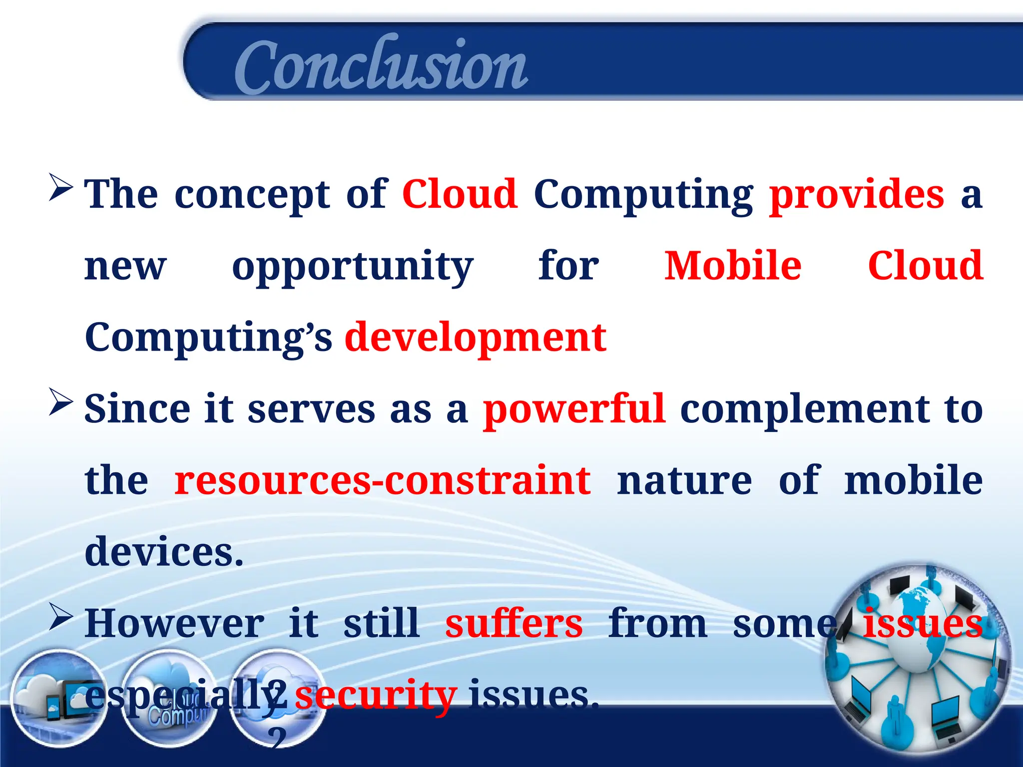 2
2
Conclusion
 The concept of Cloud Computing provides a
new opportunity for Mobile Cloud
Computing’s development
 Since it serves as a powerful complement to
the resources-constraint nature of mobile
devices.
 However it still suffers from some issues
especially security issues.
 