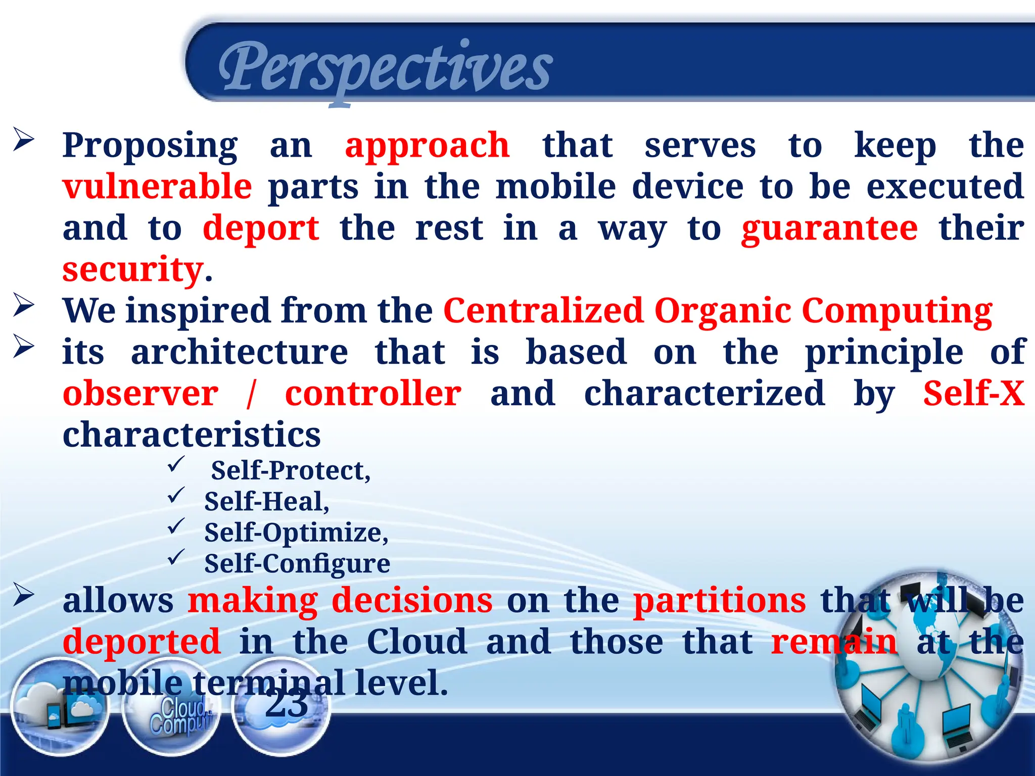 23
Perspectives
 Proposing an approach that serves to keep the
vulnerable parts in the mobile device to be executed
and to deport the rest in a way to guarantee their
security.
 We inspired from the Centralized Organic Computing
 its architecture that is based on the principle of
observer / controller and characterized by Self-X
characteristics
 Self-Protect,
 Self-Heal,
 Self-Optimize,
 Self-Configure
 allows making decisions on the partitions that will be
deported in the Cloud and those that remain at the
mobile terminal level.
 