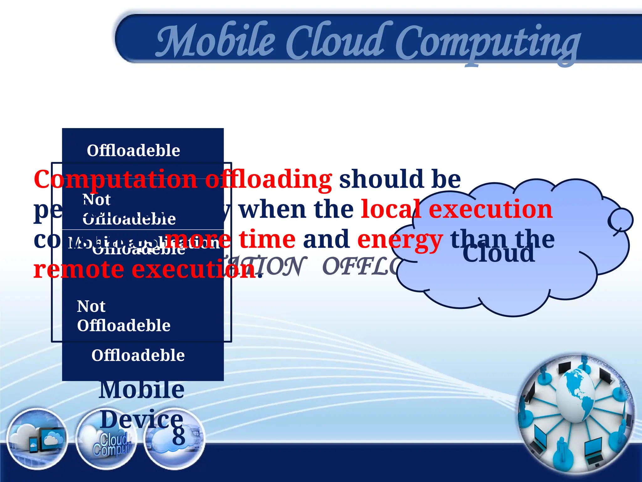8
Mobile Cloud Computing
COMPUTATION OFFLOADING
Mobile application
Offloadeble
Not
Offloadeble
Offloadeble
Offloadeble
Not
Offloadeble
Cloud
Mobile
Device
Computation offloading should be
performed only when the local execution
consumes more time and energy than the
remote execution.
 