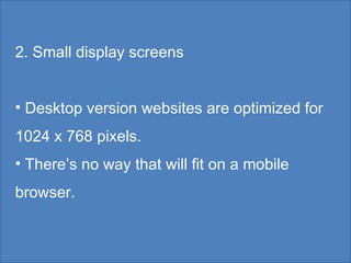 2. Small display screens Desktop version websites are optimized for 1024 x 768 pixels. There’s no way that will fit on a mobile browser.  