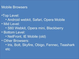 Mobile Browsers Top Level: Android webkit, Safari, Opera Mobile Mid Level: S60 Webkit, Opera mini, Blackberry Bottom Level: NetFront, IE Mobile (old) Other Browsers: Iris, Bolt, Skyfire, Obigo, Fennec, Teashark etc 