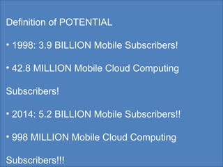 Definition of POTENTIAL  1998: 3.9 BILLION Mobile Subscribers! 42.8 MILLION Mobile Cloud Computing Subscribers! 2014: 5.2 BILLION Mobile Subscribers!! 998 MILLION Mobile Cloud Computing Subscribers!!! 