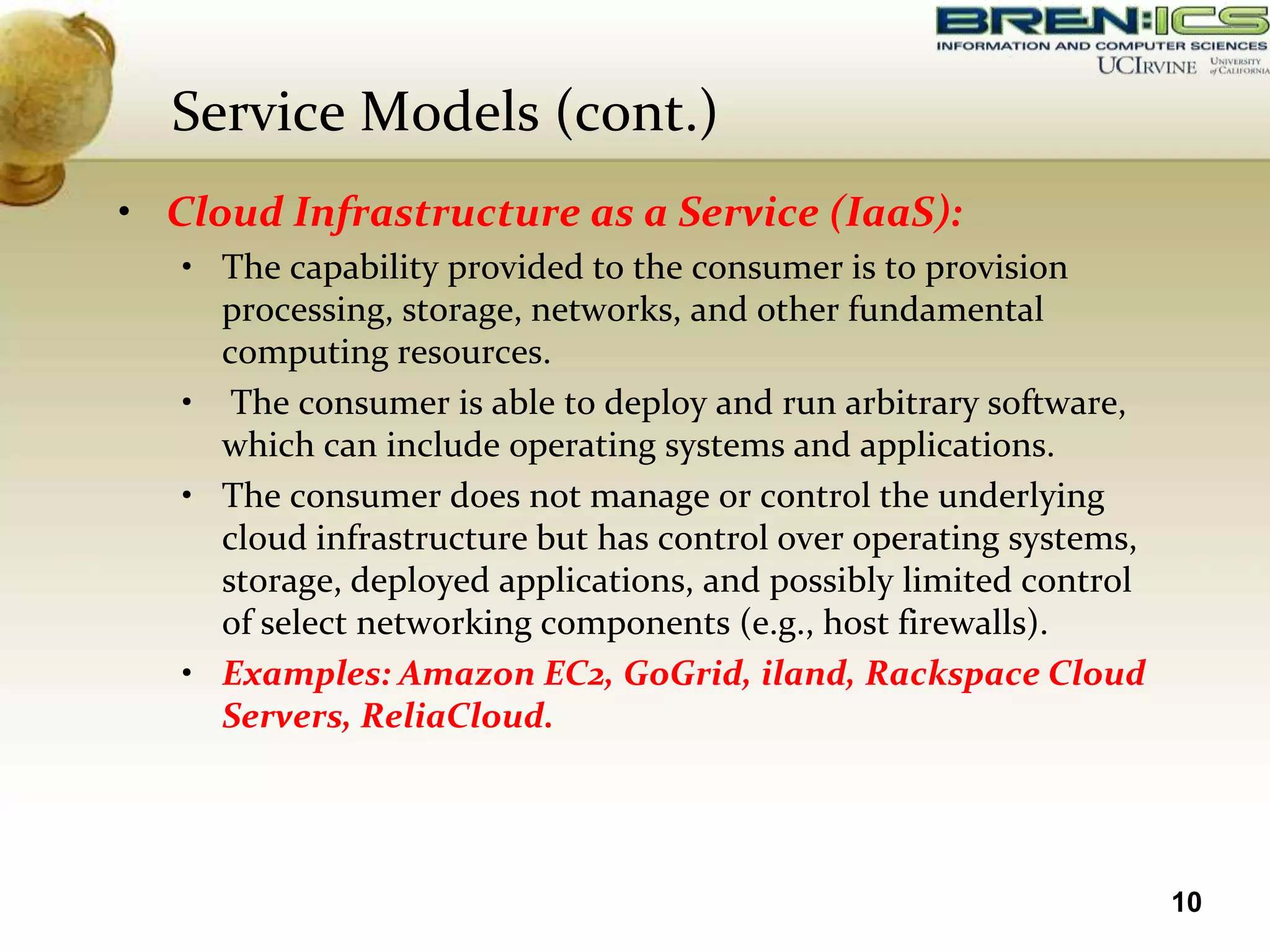 Service Models (cont.)
• Cloud Infrastructure as a Service (IaaS):
   • The capability provided to the consumer is to provision
     processing, storage, networks, and other fundamental
     computing resources.
   • The consumer is able to deploy and run arbitrary software,
     which can include operating systems and applications.
   • The consumer does not manage or control the underlying
     cloud infrastructure but has control over operating systems,
     storage, deployed applications, and possibly limited control
     of select networking components (e.g., host firewalls).
   • Examples: Amazon EC2, GoGrid, iland, Rackspace Cloud
     Servers, ReliaCloud.




                                                                    10
 