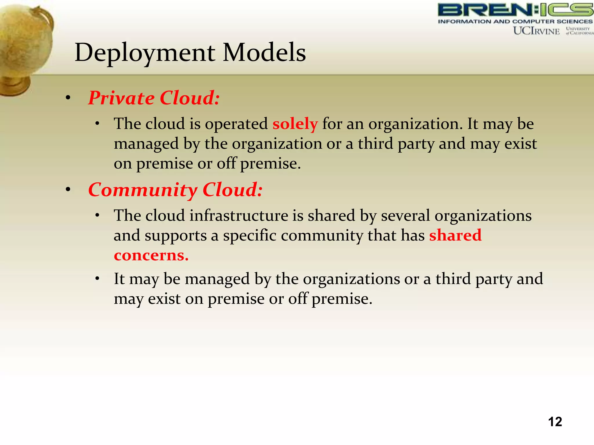 Deployment Models
• Private Cloud:
   • The cloud is operated solely for an organization. It may be
     managed by the organization or a third party and may exist
     on premise or off premise.
• Community Cloud:
   • The cloud infrastructure is shared by several organizations
     and supports a specific community that has shared
     concerns.
   • It may be managed by the organizations or a third party and
     may exist on premise or off premise.




                                                                   12
 
