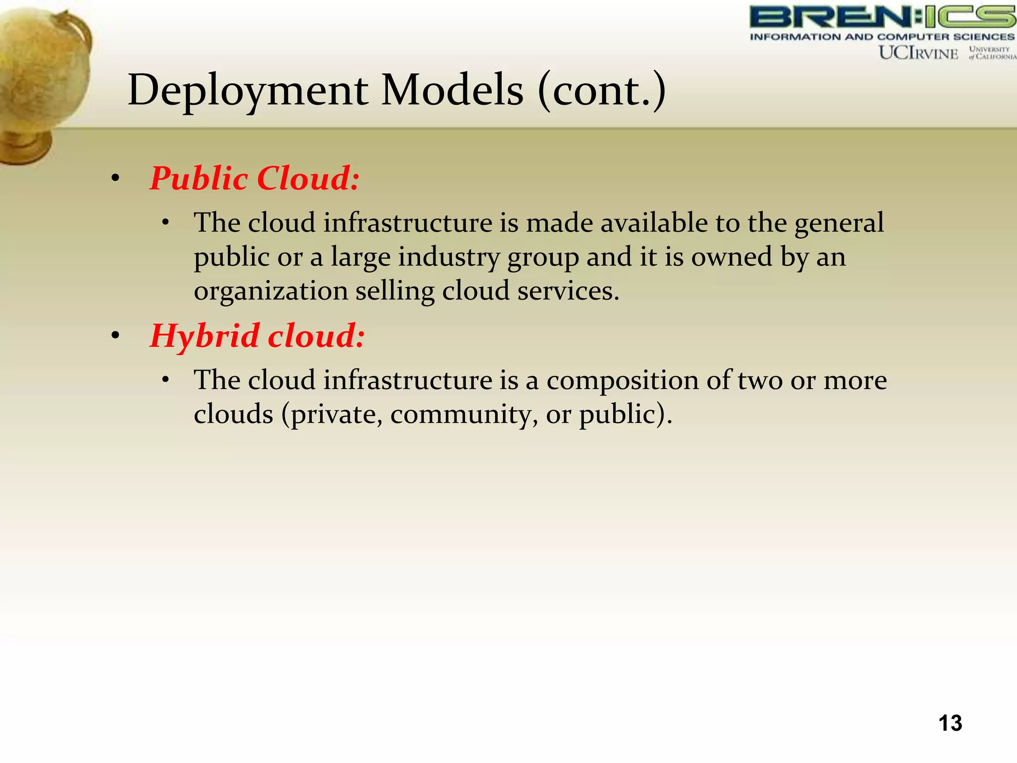 Deployment Models (cont.)
• Public Cloud:
   • The cloud infrastructure is made available to the general
     public or a large industry group and it is owned by an
     organization selling cloud services.
• Hybrid cloud:
   • The cloud infrastructure is a composition of two or more
     clouds (private, community, or public).




                                                                 13
 