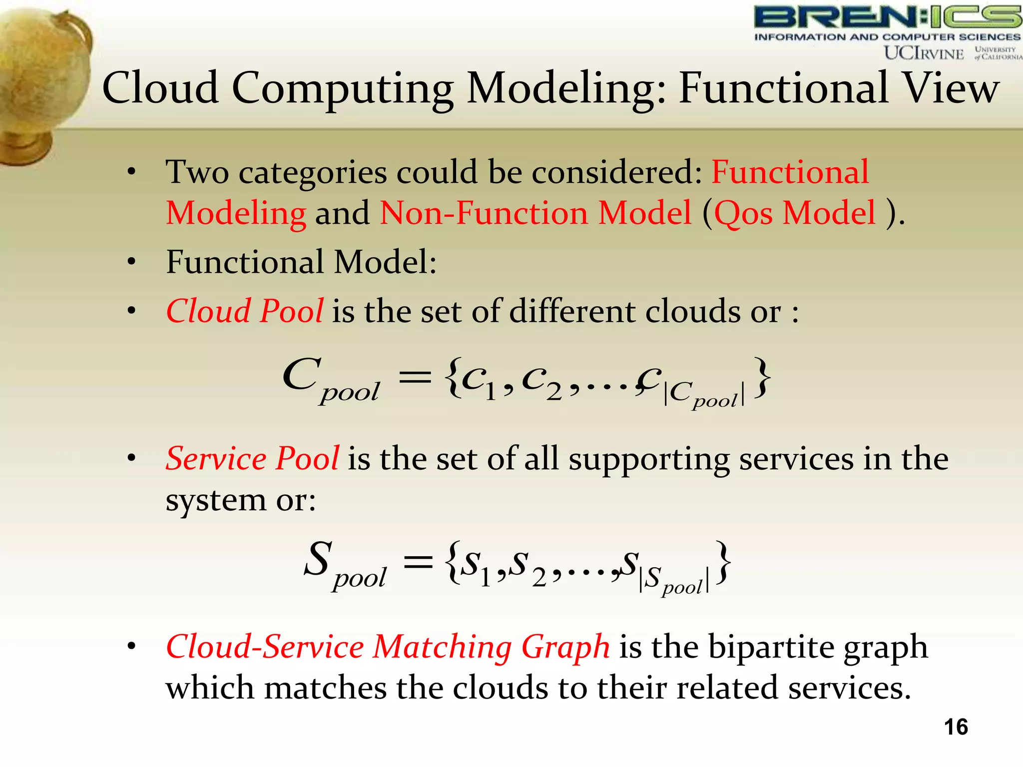 Cloud Computing Modeling: Functional View
 • Two categories could be considered: Functional
   Modeling and Non-Function Model (Qos Model ).
 • Functional Model:
 • Cloud Pool is the set of different clouds or :
           C pool      {c1 , c2 ,..., |C pool | }
                                    c
 • Service Pool is the set of all supporting services in the
   system or:
             S pool    {s1 ,s 2 ,...,s|S pool |}
 • Cloud-Service Matching Graph is the bipartite graph
   which matches the clouds to their related services.
                                                           16
 