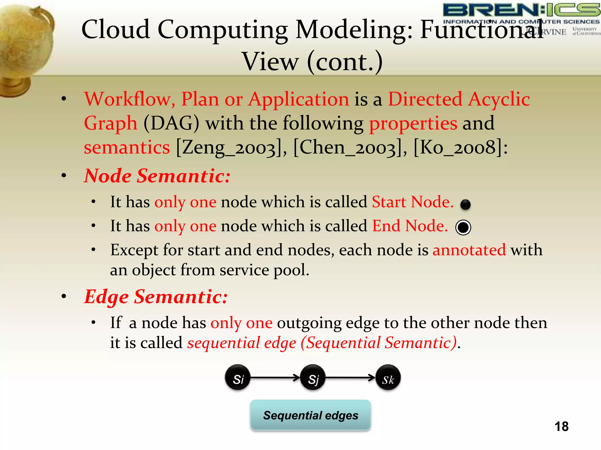 Cloud Computing Modeling: Functional
             View (cont.)
• Workflow, Plan or Application is a Directed Acyclic
  Graph (DAG) with the following properties and
  semantics [Zeng_2003], [Chen_2003], [Ko_2008]:
• Node Semantic:
   • It has only one node which is called Start Node.
   • It has only one node which is called End Node.
   • Except for start and end nodes, each node is annotated with
     an object from service pool.
• Edge Semantic:
   • If a node has only one outgoing edge to the other node then
     it is called sequential edge (Sequential Semantic).

                      si          sj          sk

                           Sequential edges
                                                                   18
 