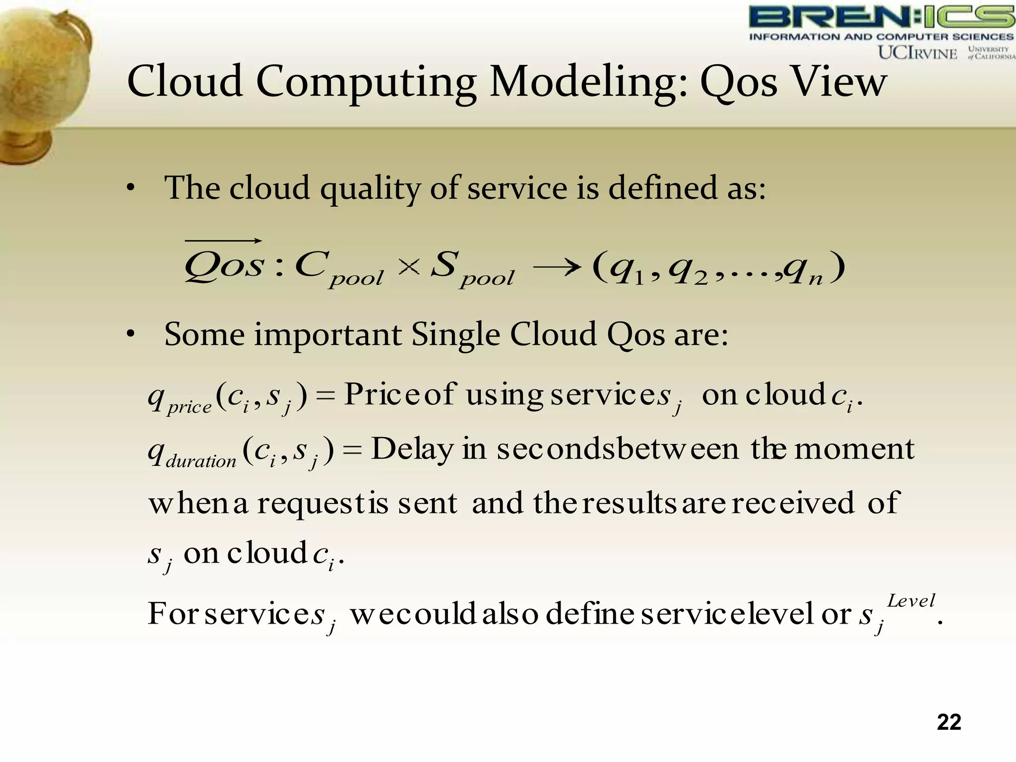 Cloud Computing Modeling: Qos View

• The cloud quality of service is defined as:

     Qos : C pool              S pool       (q1 , q2 ,...,qn )
• Some important Single Cloud Qos are:
 q price (ci , s j )     Price of using service s j on cloud ci .
 qduration (ci , s j )     Delay in secondsbetween th moment
                                                     e
 when a request is sent and the results are received of
 s j on cloud ci .
                                                                    Level
 For service s j we could also define service level or s j                  .


                                                                            22
 