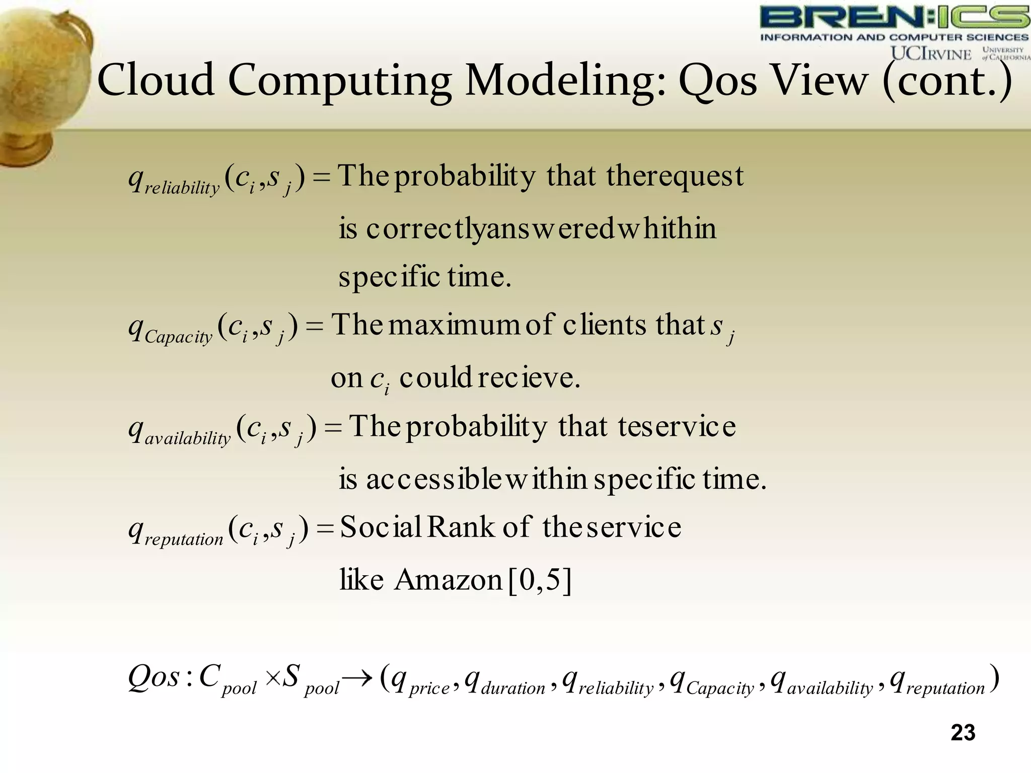 Cloud Computing Modeling: Qos View (cont.)
 qreliabilit y (ci , s j ) The probabilit y that therequest
                         is correctlyanswered whithin
                         specific time.
 qCapacity (ci , s j )   The maximum of clients that s j
                         on ci could recieve.
 qavailability (ci , s j ) The probabilit y that teservice
                         is accessible within specific time.
 qreputation (ci , s j ) Social Rank of the service
                         like Amazon [0,5]

 Qos : C pool S pool        (q price , qduration , qreliabilit y , qCapacity , qavailability , qreputation )
                                                                                                     23
 