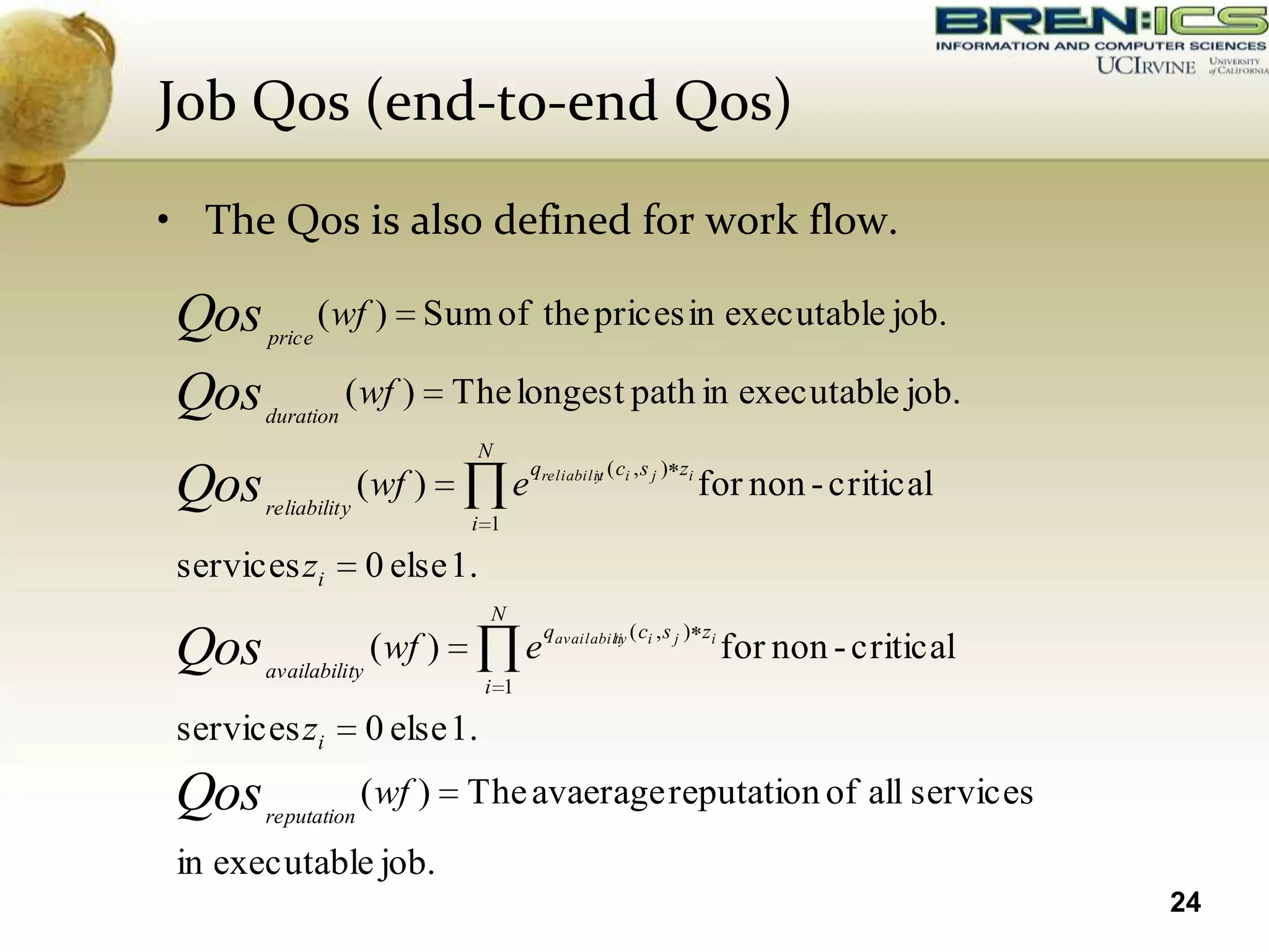 Job Qos (end-to-end Qos)

• The Qos is also defined for work flow.

Qos    price
               ( wf ) Sum of the prices in executable job.

Qos    duration
                  ( wf )        The longest path in executable job.
                                 N
                                           qreliabilit ( ci , s j ) zi
Qos    reliabilit y
                      ( wf )           e            y
                                                                         for non - critical
                                 i 1

 services zi          0 else 1.
                                  N
                                             qavailabili ( ci , s j ) zi
Qos    availability
                       ( wf )           e             ty
                                                                           for non - critical
                                  i 1

 services zi          0 else 1.
Qos    reputation
                      ( wf )     The avaerage reputation of all services
 in executable job.
                                                                                                24
 