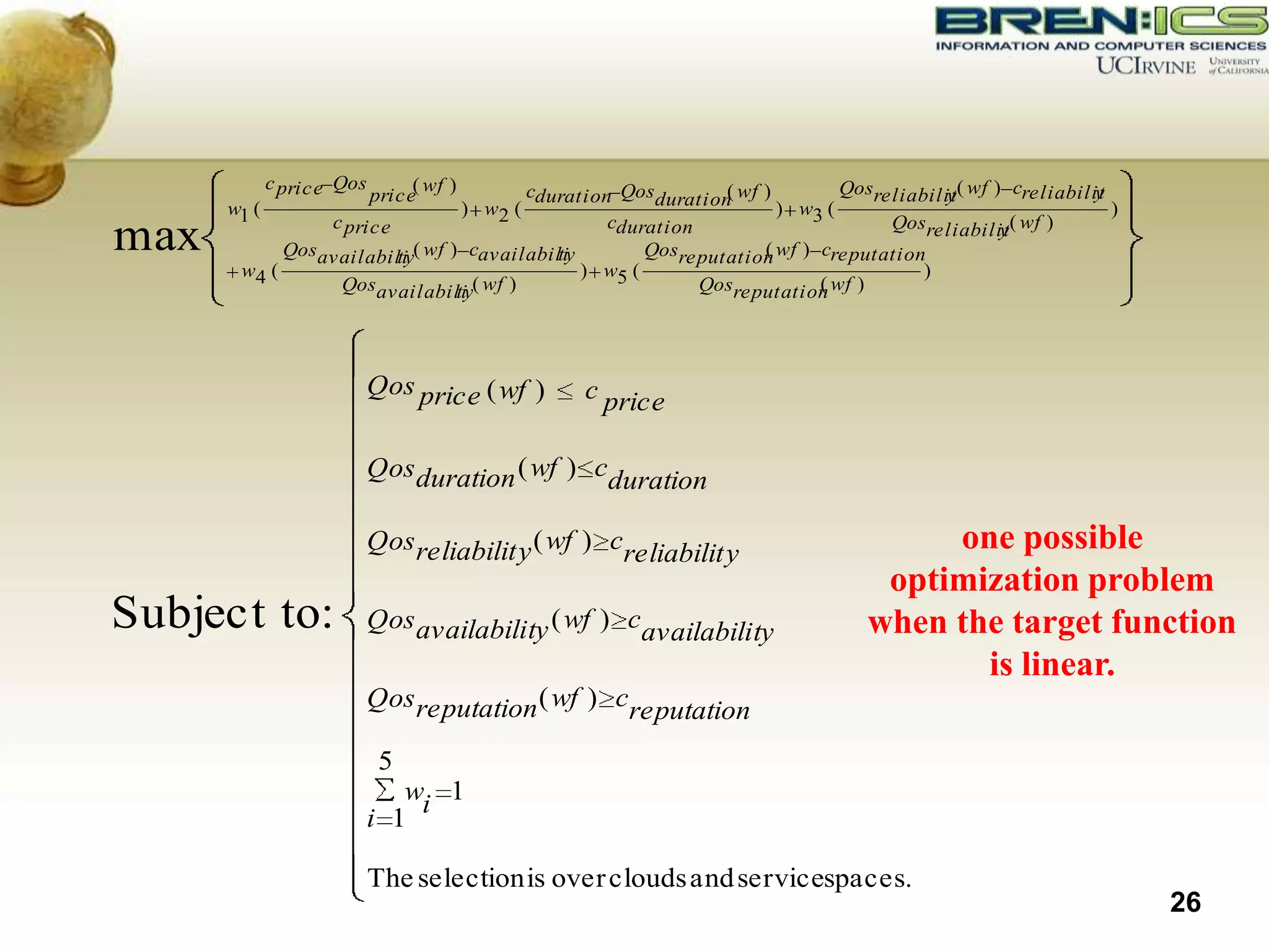 c price Qos        ( wf ) cduration Qosduration wf )
                                                            (            Qosreliabilit( wf ) creliabilit
                                                                                                      y
                           price                                                    y
      w1 (                               ) w2 (                   ) w3 (                                 )
                c price                         cduration                     Qosreliabilit( wf )
max         Qosavailabili ( wf ) cavailabili
                        ty                ty        Qosreputation wf ) creputation
                                                                (
                                                                                            y

       w4 (                                  ) w5 (                               )
                 Qosavailabili ( wf )
                                ty                        Qosreputation wf )
                                                                       (




                       Qos price ( wf )           c price

                       Qos duration ( wf ) cduration

                       Qos reliabilit y ( wf ) creliabilit y                      one possible
                                                                              optimization problem
Subject to:            Qos availability ( wf ) cavailability                 when the target function
                                                                                    is linear.
                       Qos reputation ( wf ) creputation

                            5
                          wi 1
                       i 1

                           The selection is over clouds and servicespaces.
                                                                                                             26
 