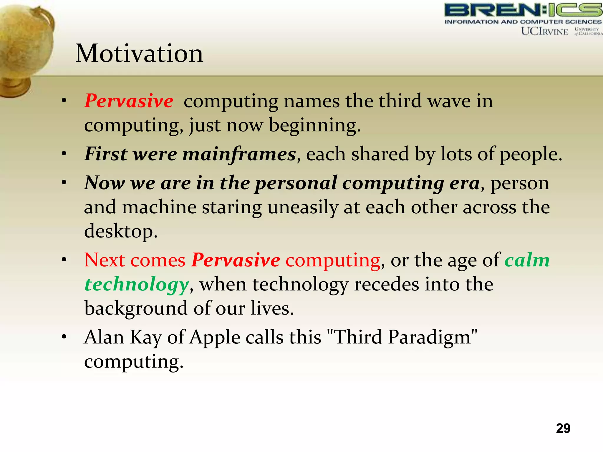 Motivation
• Pervasive computing names the third wave in
  computing, just now beginning.
• First were mainframes, each shared by lots of people.
• Now we are in the personal computing era, person
  and machine staring uneasily at each other across the
  desktop.
• Next comes Pervasive computing, or the age of calm
  technology, when technology recedes into the
  background of our lives.
• Alan Kay of Apple calls this "Third Paradigm"
  computing.


                                                      29
 