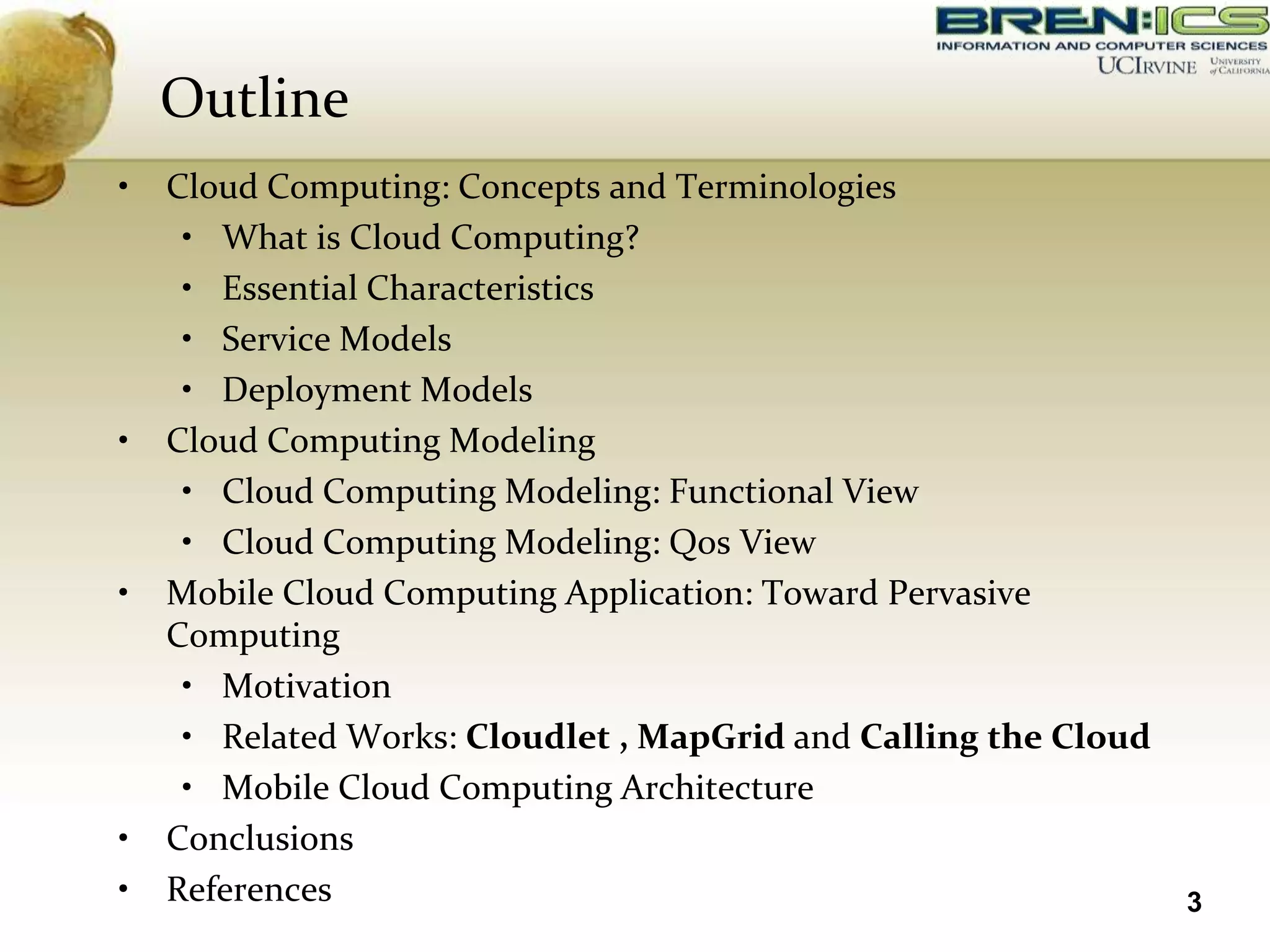Outline
•   Cloud Computing: Concepts and Terminologies
     • What is Cloud Computing?
     • Essential Characteristics
     • Service Models
     • Deployment Models
•   Cloud Computing Modeling
     • Cloud Computing Modeling: Functional View
     • Cloud Computing Modeling: Qos View
•   Mobile Cloud Computing Application: Toward Pervasive
    Computing
     • Motivation
     • Related Works: Cloudlet , MapGrid and Calling the Cloud
     • Mobile Cloud Computing Architecture
•   Conclusions
•   References                                                   3
 