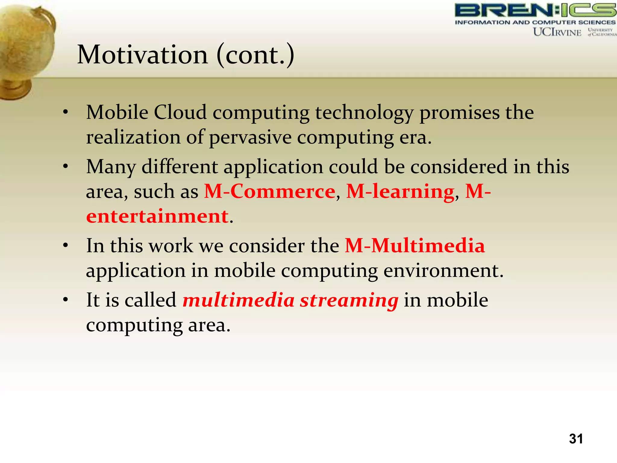 Motivation (cont.)

• Mobile Cloud computing technology promises the
  realization of pervasive computing era.
• Many different application could be considered in this
  area, such as M-Commerce, M-learning, M-
  entertainment.
• In this work we consider the M-Multimedia
  application in mobile computing environment.
• It is called multimedia streaming in mobile
  computing area.




                                                       31
 
