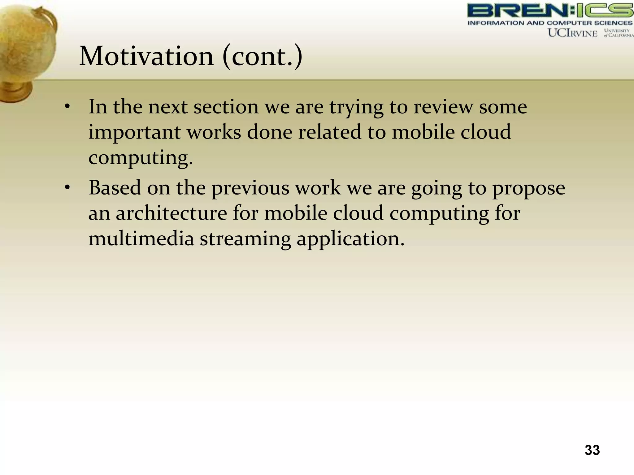 Motivation (cont.)
• In the next section we are trying to review some
  important works done related to mobile cloud
  computing.
• Based on the previous work we are going to propose
  an architecture for mobile cloud computing for
  multimedia streaming application.




                                                       33
 