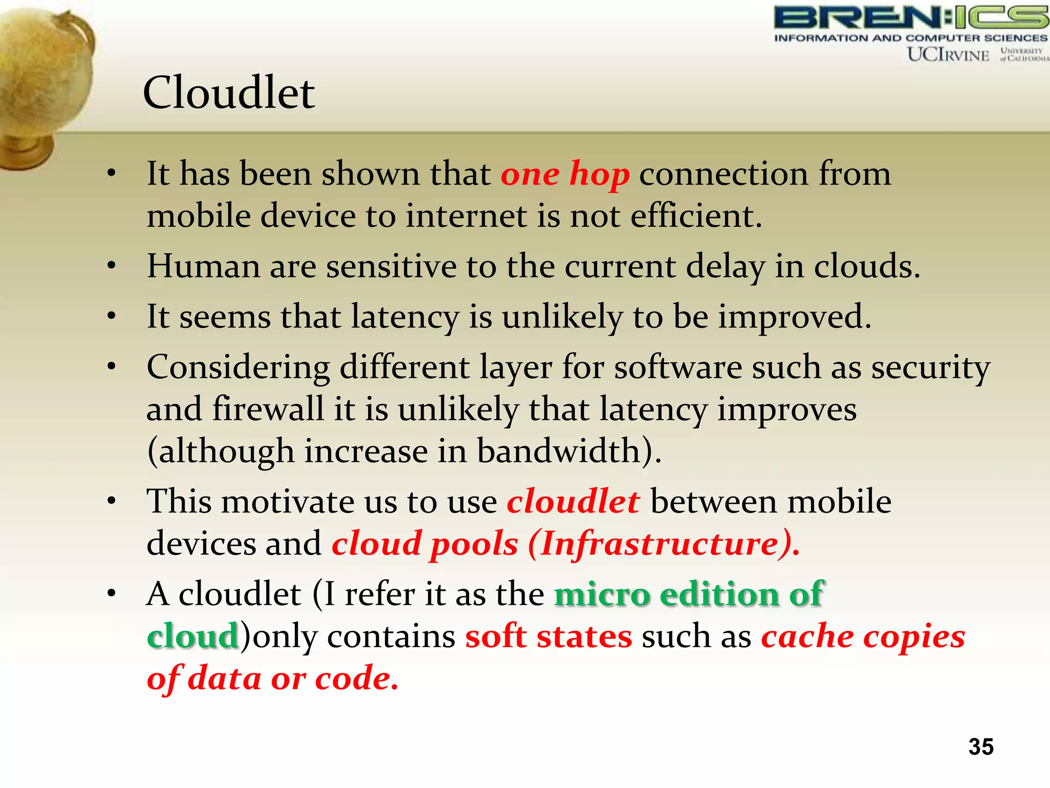 Cloudlet
• It has been shown that one hop connection from
  mobile device to internet is not efficient.
• Human are sensitive to the current delay in clouds.
• It seems that latency is unlikely to be improved.
• Considering different layer for software such as security
  and firewall it is unlikely that latency improves
  (although increase in bandwidth).
• This motivate us to use cloudlet between mobile
  devices and cloud pools (Infrastructure).
• A cloudlet (I refer it as the micro edition of
  cloud)only contains soft states such as cache copies
  of data or code.
                                                         35
 