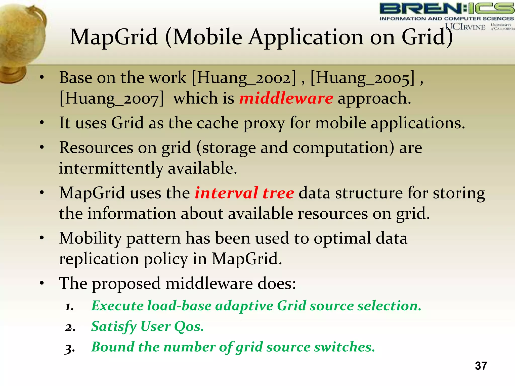 MapGrid (Mobile Application on Grid)
• Base on the work [Huang_2002] , [Huang_2005] ,
  [Huang_2007] which is middleware approach.
• It uses Grid as the cache proxy for mobile applications.
• Resources on grid (storage and computation) are
  intermittently available.
• MapGrid uses the interval tree data structure for storing
  the information about available resources on grid.
• Mobility pattern has been used to optimal data
  replication policy in MapGrid.
• The proposed middleware does:
   1.   Execute load-base adaptive Grid source selection.
   2.   Satisfy User Qos.
   3.   Bound the number of grid source switches.
                                                            37
 